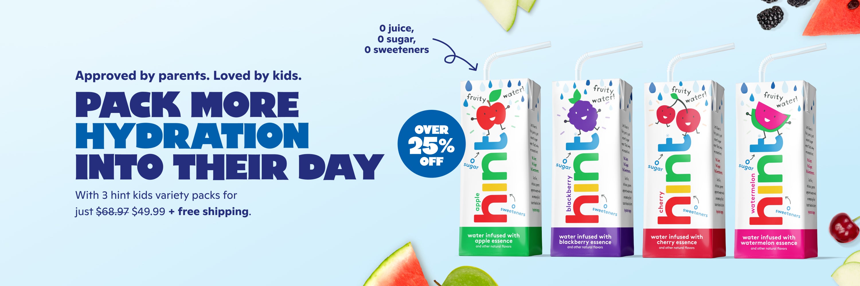 <h1> Approved by parents. Loved by kids.</h1><h2> pack more hydration into their day. </h2> <p><br> With 3 cases on Hint Kids Variety Pack for just $49.99 + FREE shipping. </p>