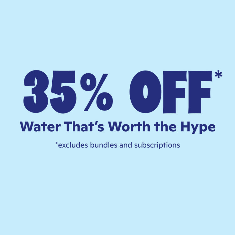 35% off* Water that's worth the hype. Excludes bundles & subscriptions.